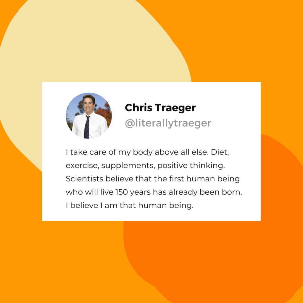 Chris Traeger quote: "I take care of my body above all else. Diet, exercise, supplements, positive thinking. Scientists believe that the first human being who will live 150 years has already been born. I believe I am that human being."